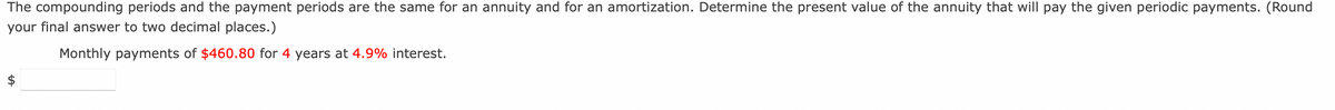 The compounding periods and the payment periods are the same for an annuity and for an amortization. Determine the present value of the annuity that will pay the given periodic payments. (Round
your final answer to two decimal places.)
Monthly payments of $460.80 for 4 years at 4.9% interest.