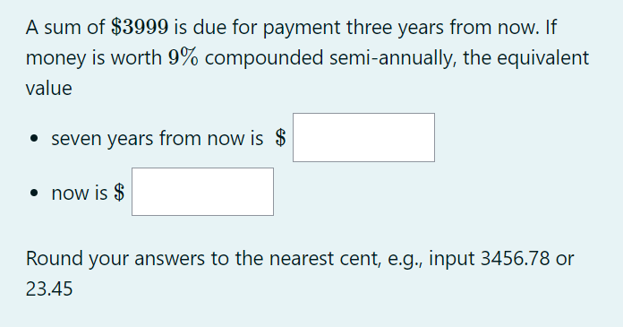 A sum of $3999 is due for payment three years from now. If
money is worth 9% compounded semi-annually, the equivalent
value
• seven years from now is $
• now is $
Round your answers to the nearest cent, e.g., input 3456.78 or
23.45