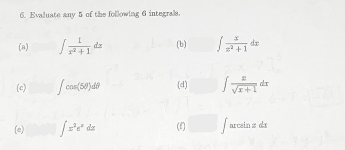 6. Evaluate any 5 of the following 6 integrals.
1
dx
1² +1
dr
1
(a)
(b)
(c)
S cos(50)do
(d)
(e)
(f)
|arcsin a da
