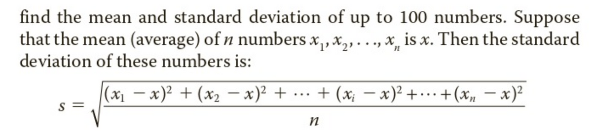 find the mean and standard deviation of up to 100 numbers. Suppose
that the mean (average) of n numbers x,,x,..., x, is x. Then the standard
deviation of these numbers is:
(x1 – x)² + (x2 – x)² + .…… + (x; – x)² + ..+(x, – x)²
-
|
S =
