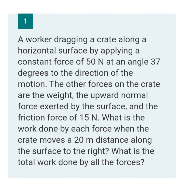 1
A worker dragging a crate along a
horizontal surface by applying a
constant force of 50 N at an angle 37
degrees to the direction of the
motion. The other forces on the crate
are the weight, the upward normal
force exerted by the surface, and the
friction force of 15 N. What is
work done by each force when the
crate moves a 20 m distance along
the surface to the right? What is the
total work done by all the forces?
