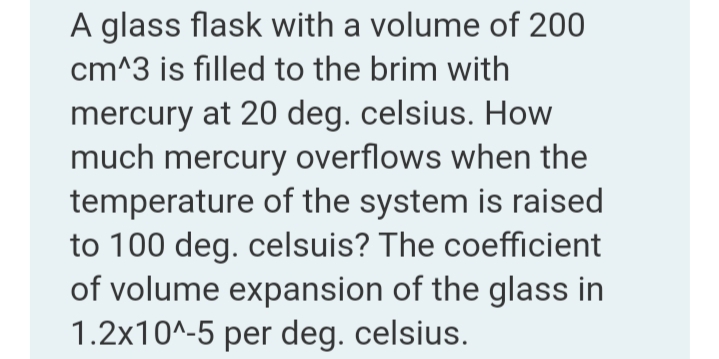 A glass flask with a volume of 200
cm^3 is filled to the brim with
mercury at 20 deg. celsius. How
much mercury overflows when the
temperature of the system is raised
to 100 deg. celsuis? The coefficient
of volume expansion of the glass in
1.2x10^-5 per deg. celsius.
