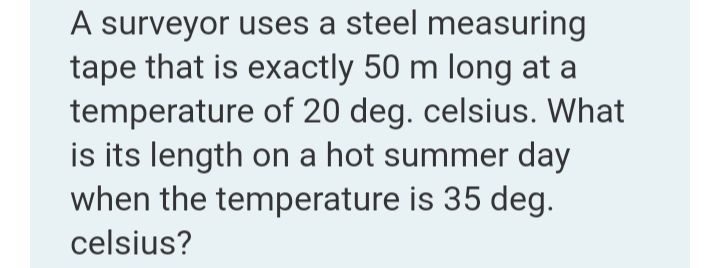 A surveyor uses a steel measuring
tape that is exactly 50 m long at a
temperature of 20 deg. celsius. What
is its length on a hot summer day
when the temperature is 35 deg.
celsius?

