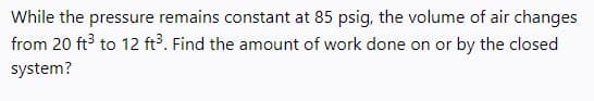 While the pressure remains constant at 85 psig, the volume of air changes
from 20 ft to 12 ft. Find the amount of work done on or by the closed
system?
