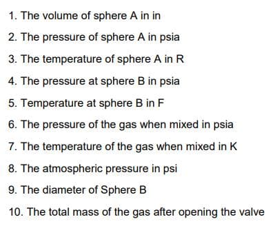 1. The volume of sphere A in in
2. The pressure of sphere A in psia
3. The temperature of sphere A in R
4. The pressure at sphere B in psia
5. Temperature at sphere B in F
6. The pressure of the gas when mixed in psia
7. The temperature of the gas when mixed in K
8. The atmospheric pressure in psi
9. The diameter of Sphere B
10. The total mass of the gas after opening the valve
