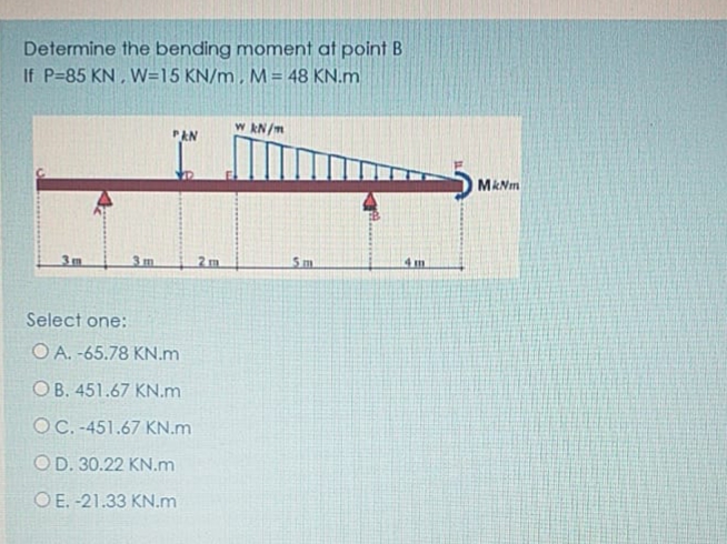 Determine the bending moment at point B
If P=85 KN, W=15 KN/m, M= 48 KN.m
w kN/m
PAN
MkNm
3m
3m
2m
Sm
4 m
Select one:
O A. -65.78 KN.m
OB. 451.67 KN.m
OC. -451.67 KN.m
OD. 30.22 KN.m
O E. -21.33 KN.m
