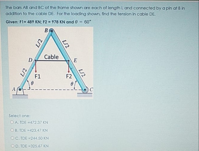 The bars AB and BC of the frame shown are each of length L and connected by a pin at B in
addition to the cable DE. For the loading shown, find the tension in cable DE.
Given: F1= 489 KN; F2 = 978 KN and e = 60°
By
Cable
D
F1
F2
Select one:
O A. TDE =472.37 KN
OB. TDE =423.47 KN
OC. TDE =244.50 KN
OD. TDE =325.67 KN
L/2
L/2
L/2
LI2
