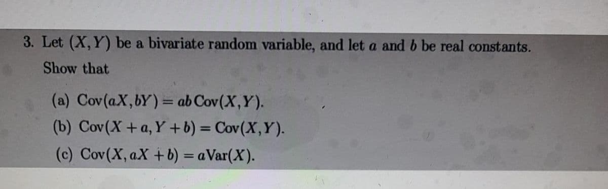 3. Let (X,Y) be a bivariate random variable, and let a and b be real constants.
Show that
(a) Cov(aX,bY) = ab Cov(X,Y).
(b) Cov(X+a, Y +b) = Cov(X,Y).
(c) Cov(X, aX + b) = a Var(X).
%3D
%3D
%3D
