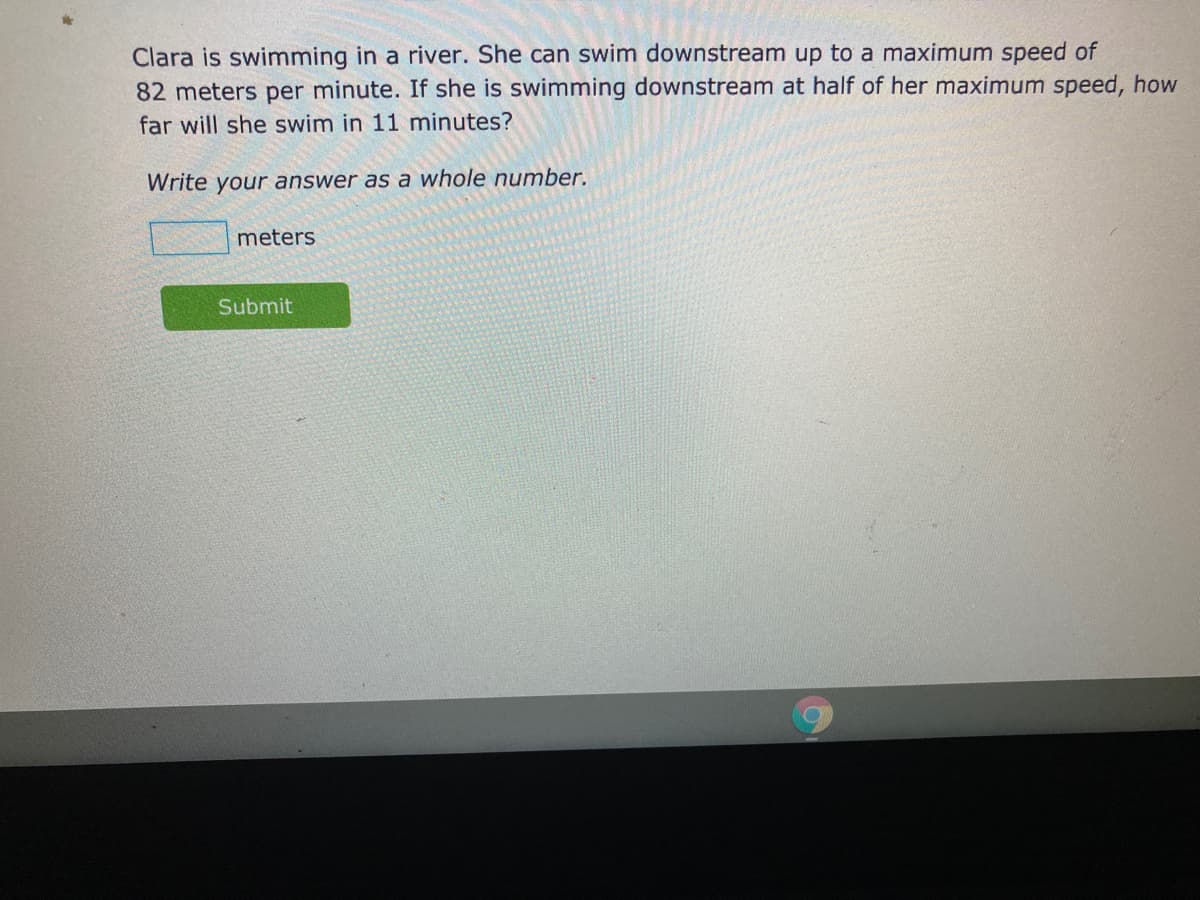 Clara is swimming in a river. She can swim downstream up to a maximum speed of
82 meters per minute. If she is swimming downstream at half of her maximum speed, how
far will she swim in 11 minutes?
Write your answer as a whole number.
meters
Submit
