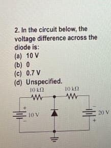 2. In the circuit below, the
voltage difference across the
diode is:
(a) 10 V
(b) 0
(c) 0.7 V
(d) Unspecified.
10 kN
10 k2
10 V
E 20 V
