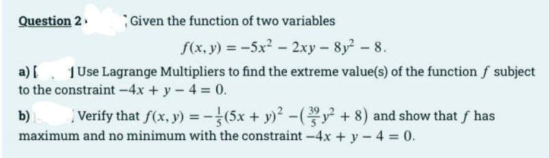 Question 2
Given the function of two variables
f(x, y) = -5x² - 2xy-8y2²-8.
a) [
1 Use Lagrange Multipliers to find the extreme value(s) of the function f subject
to the constraint -4x + y - 4 = 0.
b) Verify that f(x, y) = (5x + y)²-(y² + 8) and show that ƒ has
maximum and no minimum with the constraint -4x + y - 4 = 0.
