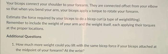 Your biceps connect your shoulder to your forearm. They are connected offset from your elbow
so that when you bend your arm, your biceps apply a torque to rotate your forearm.
Estimate the force required by your biceps to do a bicep curl (a type of weightlifting).
Remember to include the weight of your arm and the weight itself, each applying their torques
at the proper locations.
Additional Questions
1. How much more weight could you lift with the same bicep force if your biceps attached at
the midpoint of your forearm? At the wrist?