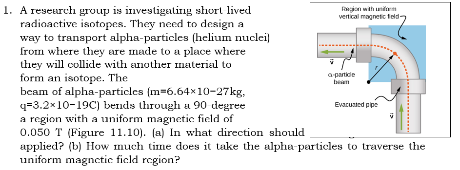 1. A research group is investigating short-lived
radioactive isotopes. They need to design a
way to transport alpha-particles (helium nuclei)
from where they are made to a place where
they will collide with another material to
form an isotope. The
beam of alpha-particles (m=6.64×10-27kg,
q=3.2×10-19C) bends through a 90-degree
a region with a uniform magnetic field of
0.050 T (Figure 11.10). (a) In what direction should
applied? (b) How much time does it take the alpha-particles to traverse the
uniform magnetic field region?
Region with uniform
vertical magnetic field-
a-particle
beam
Evacuated pipe
1>
