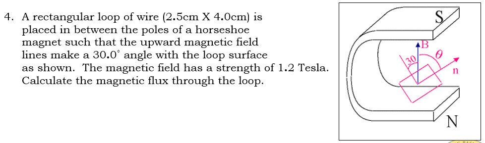 4. A rectangular loop of wire (2.5cm X 4.0cm) is
placed in between the poles of a horseshoe
magnet such that the upward magnetic field
lines make a 30.0° angle with the loop surface
as shown. The magnetic field has a strength of 1.2 Tesla.
Calculate the magnetic flux through the loop.
AB
30
N
