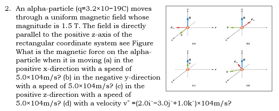 2. An alpha-particle (q=3.2x10-19C) moves
through a uniform magnetic field whose
magnitude is 1.5 T. The field is directly
parallel to the positive z-axis of the
rectangular coordinate system see Figure
What is the magnetic force on the alpha-
particle when it is moving (a) in the
positive x-direction with a speed of
5.0x104m/s? (b) in the negative y-direction
with a speed of 5.0×104m/s? (c) in the
positive z-direction with a speed of
5.0x104m/s? (d) with a velocity v =(2.0i^-3.0j^+1.0k^)×104m/s?
(a)
(b)
(c)
(d)
