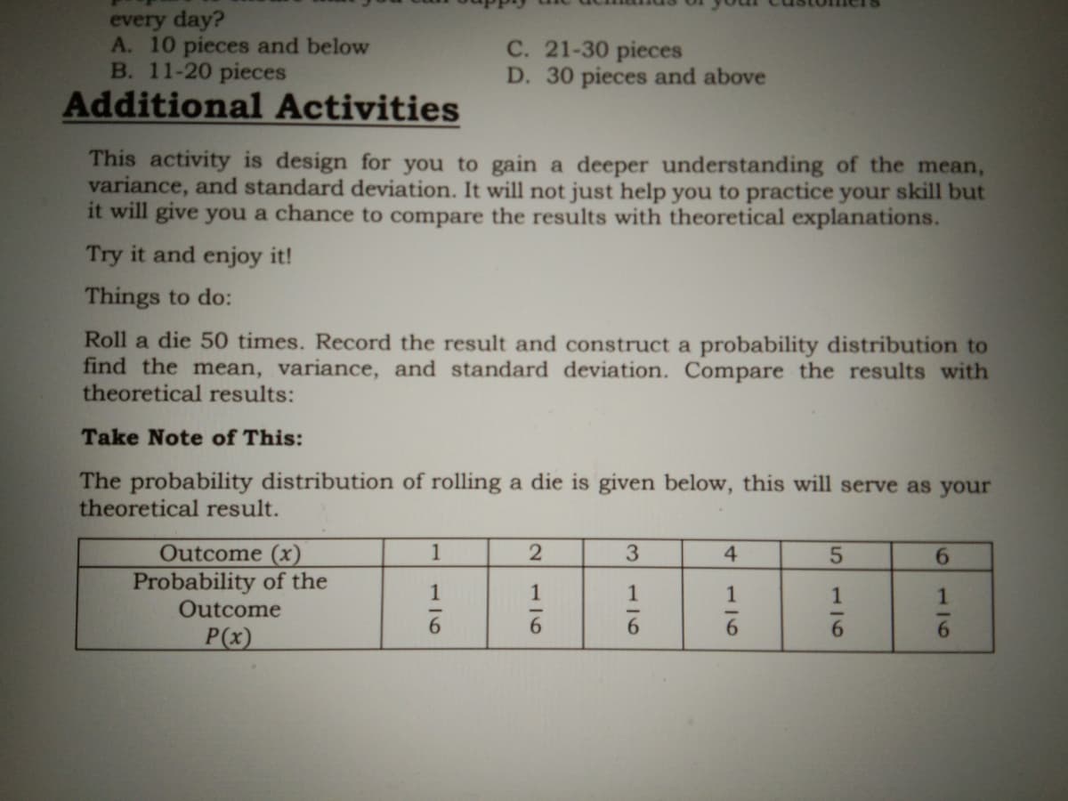 every day?
A. 10 pieces and below
B. 11-20 pieces
C. 21-30 pieces
D. 30 pieces and above
Additional Activities
This activity is design for you to gain a deeper understanding of the mean,
variance, and standard deviation. It will not just help you to practice your skill but
it will give you a chance to compare the results with theoretical explanations.
Try it and enjoy it!
Things to do:
Roll a die 50 times. Record the result and construct a probability distribution to
find the mean, variance, and standard deviation. Compare the results with
theoretical results:
Take Note of This:
The probability distribution of rolling a die is given below, this will serve as your
theoretical result.
Outcome (x)
Probability of the
Outcome
1
3
4.
6.
1
1
1
6.
P(x)
116
116
176

