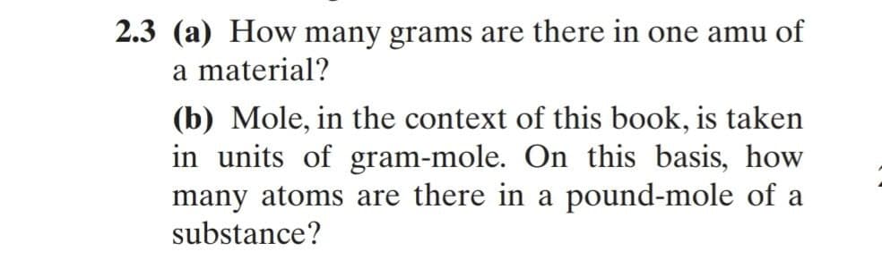 2.3 (a) How many grams are there in one amu of
a material?
(b) Mole, in the context of this book, is taken
in units of gram-mole. On this basis, how
many atoms are there in a pound-mole of a
substance?
