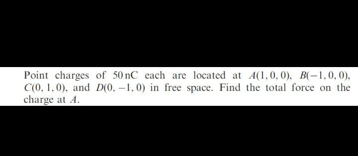 Point charges of 50 nC each are located at A(1,0, 0), B(-1,0,0),
C(0, 1, 0), and D(0, -1, 0) in free space. Find the total force on the
charge at A.

