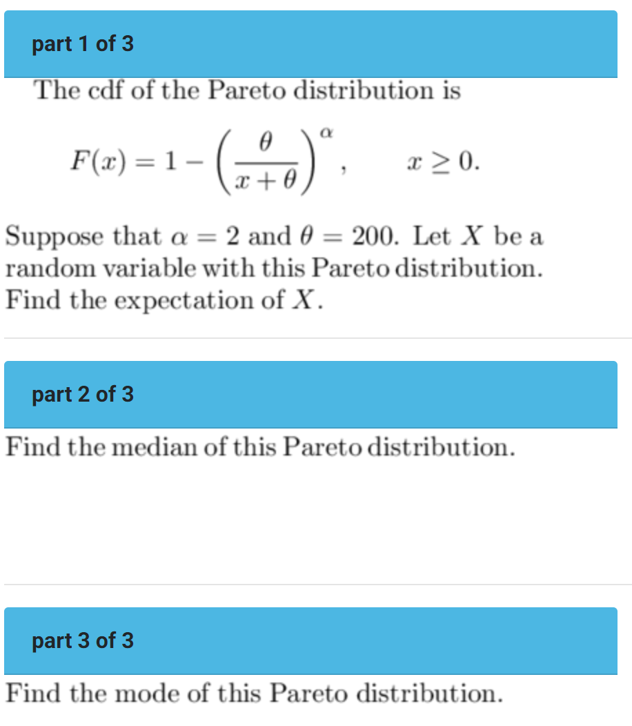 part 1 of 3
The cdf of the Pareto distribution is
0
F(x) = 1- - (+)".
x+0
x > 0.
Suppose that a = 2 and 0 = 200. Let X be a
random variable with this Pareto distribution.
Find the expectation of X.
part 2 of 3
Find the median of this Pareto distribution.
part 3 of 3
Find the mode of this Pareto distribution.
