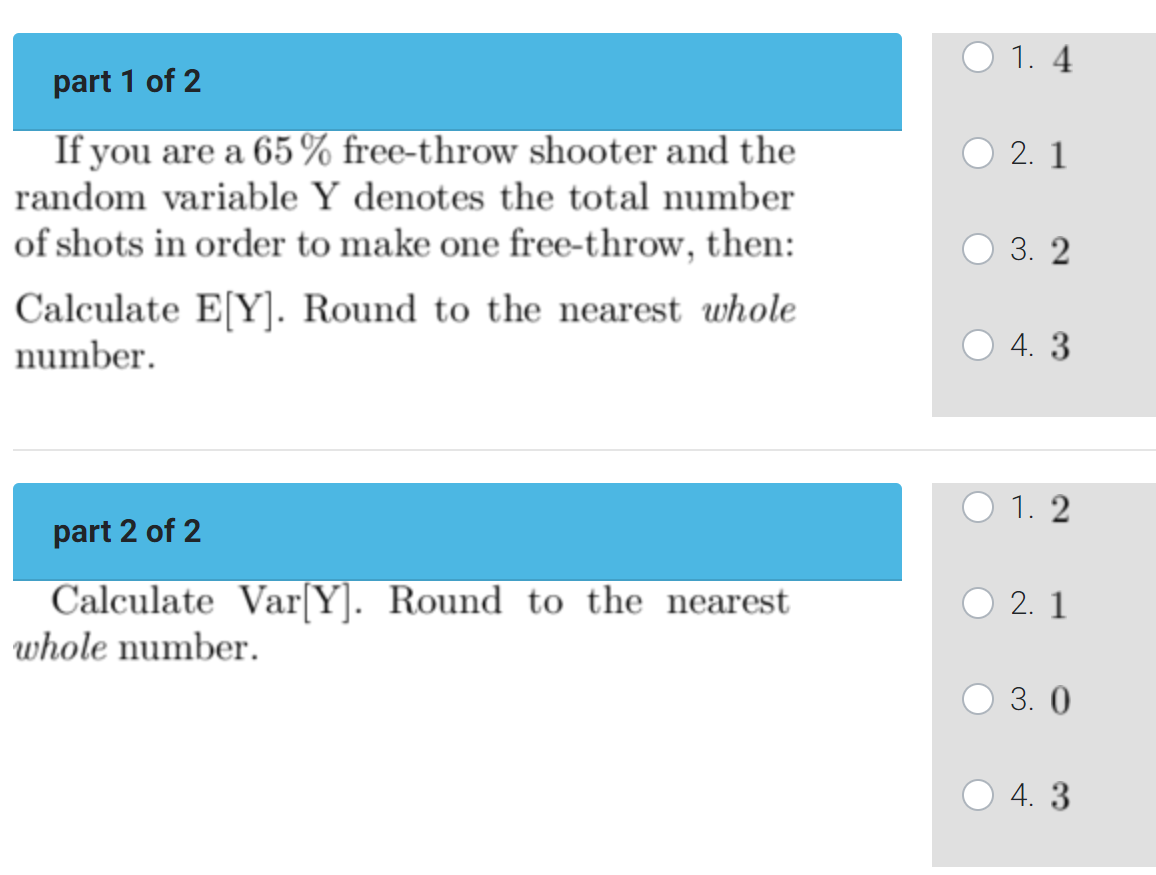 part 1 of 2
If you are a 65% free-throw shooter and the
random variable Y denotes the total number
of shots in order to make one free-throw, then:
Calculate E[Y]. Round to the nearest whole
number.
part 2 of 2
Calculate Var[Y]. Round to the nearest
whole number.
1.4
2.1
3.2
4. 3
1.2
2.1
3.0
4. 3