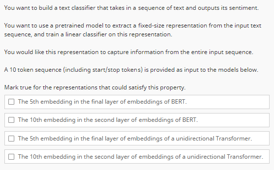 You want to build a text classifier that takes in a sequence of text and outputs its sentiment.
You want to use a pretrained model to extract a fixed-size representation from the input text
sequence, and train a linear classifier on this representation.
You would like this representation to capture information from the entire input sequence.
A 10 token sequence (including start/stop tokens) is provided as input to the models below.
Mark true for the representations that could satisfy this property.
The 5th embedding in the final layer of embeddings of BERT.
The 10th embedding in the second layer of embeddings of BERT.
The 5th embedding in the final layer of embeddings of a unidirectional Transformer.
The 10th embedding in the second layer of embeddings of a unidirectional Transformer.
