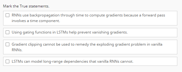 Mark the True statements.
RNNs use backpropagation through time to compute gradients because a forward pass
involves a time component.
Using gating functions in LSTMs help prevent vanishing gradients.
Gradient clipping cannot be used to remedy the exploding gradient problem in vanilla
RNNs.
LSTMs can model long-range dependencies that vanilla RNNs cannot.