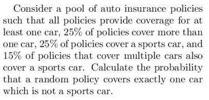 Consider a pool of auto insurance policies
such that all policies provide coverage for at
least one car, 25% of policies cover more than
one car, 25% of policies cover a sports car, and
15% of policies that cover multiple cars also
cover a sports car. Calculate the probability
that a random policy covers exactly one car
which is not a sports car.