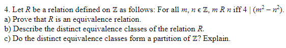 4.
Let R be a relation defined on Z as follows: For all m, n € Z, m R n iff 4 | (m² — n²).
a) Prove that R is an equivalence relation.
b) Describe the distinct equivalence classes of the relation R.
c) Do the distinct equivalence classes form a partition of Z? Explain.