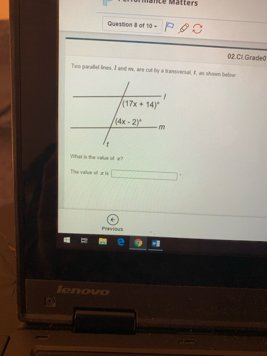 Matters
Question 8 of 10 -
02.CI.Grade0
Two parallel lines, I and m, are cut by a transversal, t, as shown below:
(17x+14)°
(4x-2)°
What is the value of x?
The value of z is
Previous
lenovo

