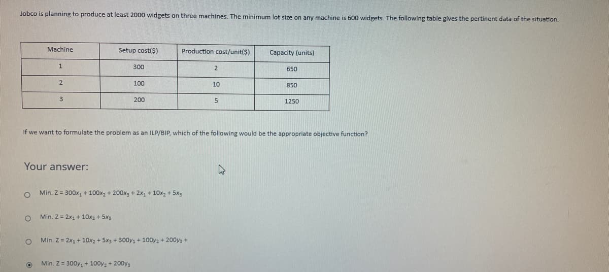 Jobco is planning to produce at least 2000 widgets on three machines. The minimum lot size on any machine is 600 widgets. The following table gives the pertinent data of the situation.
Machine
Setup cost($)
Production cost/unit($)
Capacity (units)
1
300
2
650
2
100
10
850
3
200
5
1250
If we want to formulate the problem as an ILP/BIP, which of the following would be the appropriate objective function?
Your answer:
h
O
Min. Z = 300x₁ + 100x₂ + 200x3 + 2x₁ + 10x₂ + 5x3
O
Min. Z = 2x₁ + 10x2 + 5x3
Min. Z = 2x₁ + 10x2 + 5x3 + 300y₁ + 100y2 + 2003 +
Min. Z = 300y₁ + 100y2 + 2003
O