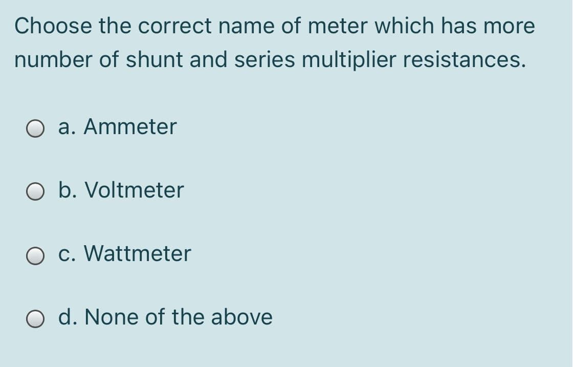 Choose the correct name of meter which has more
number of shunt and series multiplier resistances.
O a. Ammeter
O b. Voltmeter
O c. Wattmeter
O d. None of the above
