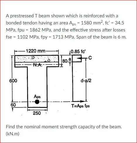 A prestressed T beam shown which is reinforced with a
bonded tendon having an area Aps = 1580 mm?, fc' = 34.5
MPa, fpu = 1862 MPa, and the effective stress after losses
fse = 1102 MPa, fpy = 1713 MPa. Span of the beam is 6 m.
1220 mm-
0.85 fc'
80 a C
N.A.-
600
d-a/2
Aps
60
T=Aps fps
250
Find the nominal moment strength capacity of the beam.
(kN.m)
