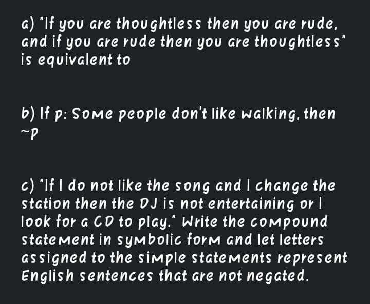 a) "If you are thoughtless then you are rude,
and if you are rude then you are thoughtless"
is equivalent to
b) If p: Some people don't like walking, then
c) "If I do not like the song and I change the
station then the DJ is not entertaining or I
look for a CD to play." Write the compound
statement in symbolic form and let letters
assigned to the simple statements represent
English sentences that are not negated.
