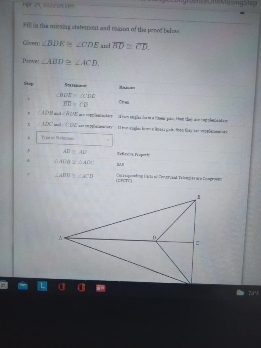 Apr 24, 1E03:54 AM
Fill in the missing statement and reason of the proof below.
Given: LBDE
LCDE and BD = CD.
Prove: LABD ZACD.
Step
Statement
Reason
1
Given
2
If two angles form a linear pair, then they are supplementary
If two angles form a linear pair, then they are supplementary
3
4
5
Reflexive Property
6
SAS
7
Corresponding Parts of Congruent Triangles are Congruent
(CPCTC)
B
D
ZBDE
BD CD
LADB and LBDE are supplementary
ZADC and LCDE are supplementary
Type of Statement
AD
AD
AADB AADC
ZABD ZACD
ZCDE
eMissing Step
E
74°F