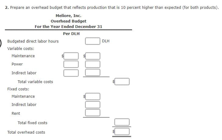 2. Prepare an overhead budget that reflects production that is 10 percent higher than expected (for both products).
Meliore, Inc.
Overhead Budget
For the Year Ended December 31
Per DLH
Budgeted direct labor hours
DLH
Variable costs:
Maintenance
Power
Indirect labor
Total variable costs
Fixed costs:
Maintenance
Indirect labor
Rent
Total fixed costs
Total overhead costs
%24
