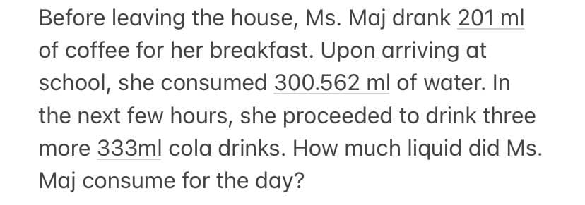 Before leaving the house, Ms. Maj drank 201 ml
of coffee for her breakfast. Upon arriving at
school, she consumed 300.562 ml of water. In
the next few hours, she proceeded to drink three
more 333ml cola drinks. How much liquid did Ms.
Maj consume for the day?