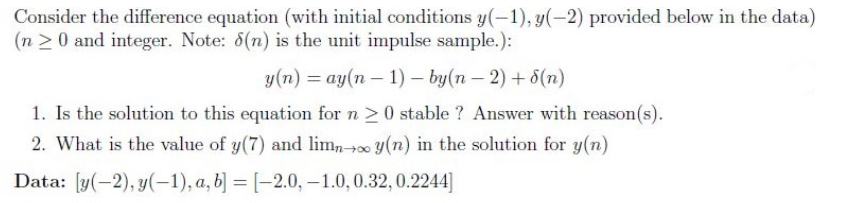 Consider the difference equation (with initial conditions y(-1), y(-2) provided below in the data)
(n 20 and integer. Note: 6(n) is the unit impulse sample.):
y(n) = ay(n – 1) – by(n – 2) +6(n)
1. Is the solution to this equation for n >0 stable ? Answer with reason(s).
2. What is the value of y(7) and limn-00 y(n) in the solution for y(n)
Data: [y(-2), y(-1), a, b] = [-2.0, –-1.0,0.32, 0.2244]
