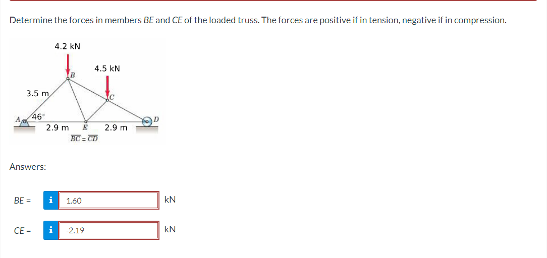 Determine the forces in members BE and CE of the loaded truss. The forces are positive if in tension, negative if in compression.
4.2 KN
4.5 KN
B
t
3.5 m
46°
2.9 m E 2.9 m
BC=CD
Answers:
BE =
CE =
i
i
1.60
-2.19
D
kN
kN