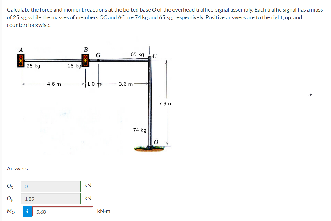 Calculate the force and moment reactions at the bolted base O of the overhead traffice-signal assembly. Each traffic signal has a mass
of 25 kg, while the masses of members OC and AC are 74 kg and 65 kg, respectively. Positive answers are to the right, up, and
counterclockwise.
A
25 kg
Answers:
Ox=
Oy= 1.85
Mo= i 5.68
0
4.6 m
25 kg
B
1.0 m
kN
G
kN
kN.m
65 kg
3.6 m
74 kg
C
0
7.9 m
h