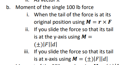 b. Moment of the single 100 lb force
i. When the tail of the force is at its
original position using M = rx F
ii. If you slide the force so that its tail
is at the y-axis using M =
(±)|F||d|
iii. If you slide the force so that its tail
is at x-axis using M = (±)|F||d|