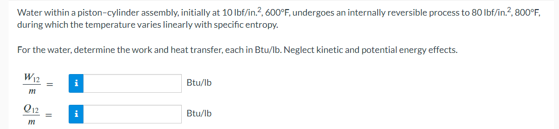 Water within a piston-cylinder assembly, initially at 10 lbf/in.², 600°F, undergoes an internally reversible process to 80 lbf/in.², 800°F,
during which the temperature varies linearly with specific entropy.
For the water, determine the work and heat transfer, each in Btu/lb. Neglect kinetic and potential energy effects.
W12
m
Q12
m
=
i
i
Btu/lb
Btu/lb