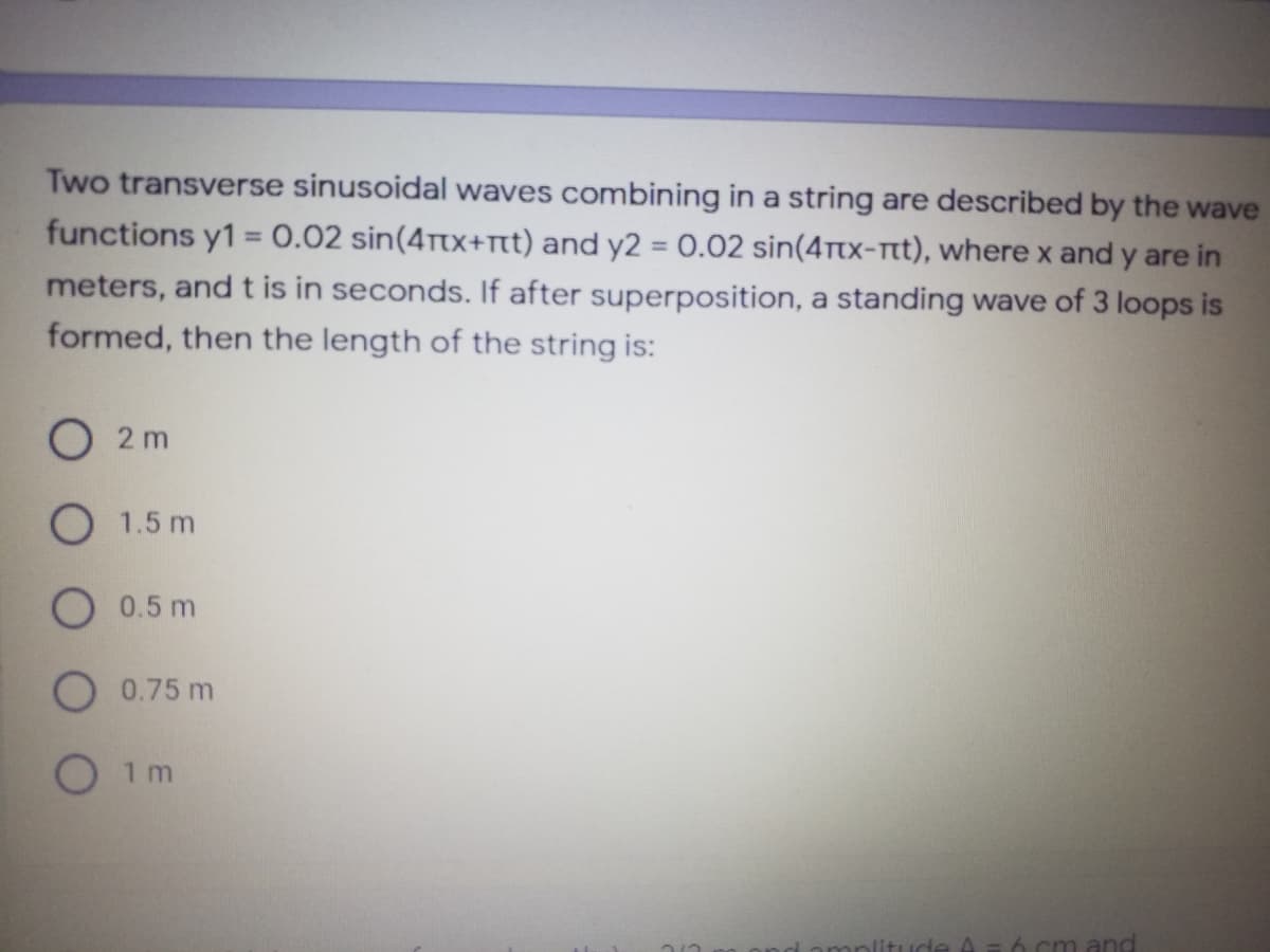 Two transverse sinusoidal waves combining in a string are described by the wave
functions y1 = 0.02 sin(4ttx+tt) and y2 = 0.02 sin(4ttx-tt), where x and y are in
meters, and t is in seconds. If after superposition, a standing wave of 3 loops is
formed, then the length of the string is:
%3D
O 2 m
O 1.5 m
O 0.5 m
0.75 m
1 m
A=6 cm and
