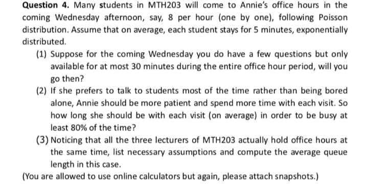 Question 4. Many students in MTH203 will come to Annie's office hours in the
coming Wednesday afternoon, say, 8 per hour (one by one), following Poisson
distribution. Assume that on average, each student stays for 5 minutes, exponentially
distributed.
(1) Suppose for the coming Wednesday you do have a few questions but only
available for at most 30 minutes during the entire office hour period, will you
go then?
(2) If she prefers to talk to students most of the time rather than being bored
alone, Annie should be more patient and spend more time with each visit. So
how long she should be with each visit (on average) in order to be busy at
least 80% of the time?
(3) Noticing that all the three lecturers of MTH203 actually hold office hours at
the same time, list necessary assumptions and compute the average queue
length in this case.
(You are allowed to use online calculators but again, please attach snapshots.)
