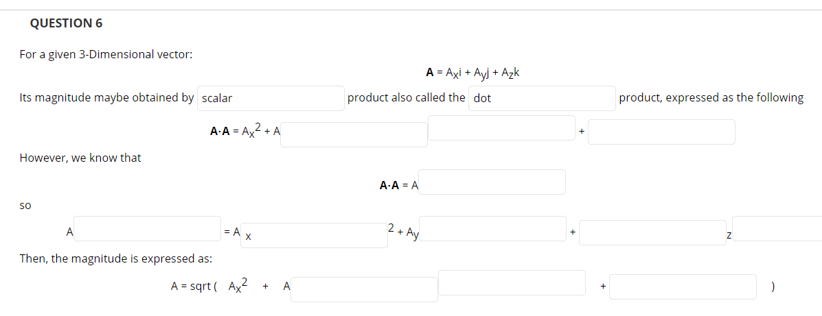 QUESTION 6
For a given 3-Dimensional vector:
A = Axi + Ayj + Azk
product also called the dot
product, expressed as the following
Its magnitude maybe obtained by scalar
A-A = Ax2 + A
However, we know that
A-A = A
so
2+ Ay
A
= A x
Then, the magnitude is expressed as:
A = sqrt ( Ax2
A
