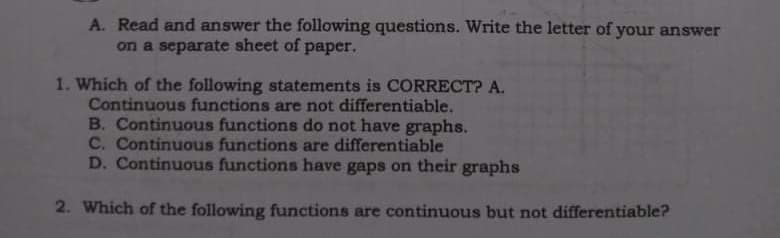 A. Read and answer the following questions. Write the letter of your answer
on a separate sheet of paper.
1. Which of the following statements is CORRECT? A.
Continuous functions are not differentiable.
B. Continuous functions do not have graphs.
C. Continuous functions are differentiable
D. Continuous functions have gaps on their graphs
2. Which of the following functions are continuous but not differentiable?
