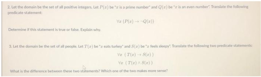 2. Let the domain be the set of all positive integers. Let P(2) be "z is a prime number" and Q(2) be "z is an even number". Translate the following
predicate statement:
Vz (P(z) Q(2))
Determine if this statement is true or false. Explain why.
3. Let the domain be the set of all people. Let T(r) be "z eats turkey" and S(7) be "z feels sleepy". Translate the following two predicate statements:
Va (T(z) + S())
Va (T(z) A S(z))
What is the difference between these two statements? Which one of the two makes more sense?

