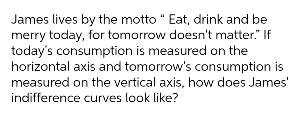 James lives by the motto "“ Eat, drink and be
merry today, for tomorrow doesn't matter." If
today's consumption is measured on the
horizontal axis and tomorrow's consumption is
measured on the vertical axis, how does James'
indifference curves look like?
