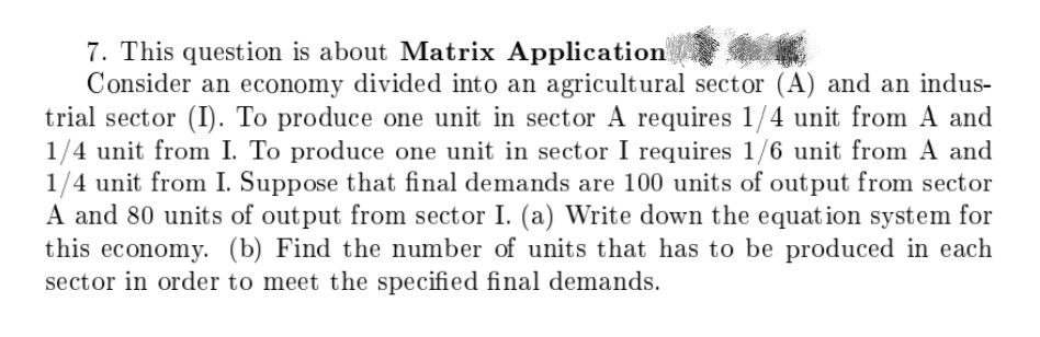 7. This question is about Matrix Application
Consider an economy divided into an agricultural sector (A) and an indus-
trial sector (I). To produce one unit in sector A requires 1/4 unit from A and
1/4 unit from I. To produce one unit in sector I requires 1/6 unit from A and
1/4 unit from I. Suppose that final demands are 100 units of output from sector
A and 80 units of output from sector I. (a) Write down the equation system for
this economy. (b) Find the number of units that has to be produced in each
sector in order to meet the specified final demands.
