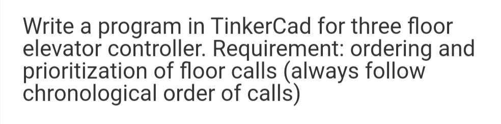 Write a program in TinkerCad for three floor
elevator controller. Requirement: ordering and
prioritization of floor calls (always follow
chronological order of calls)
