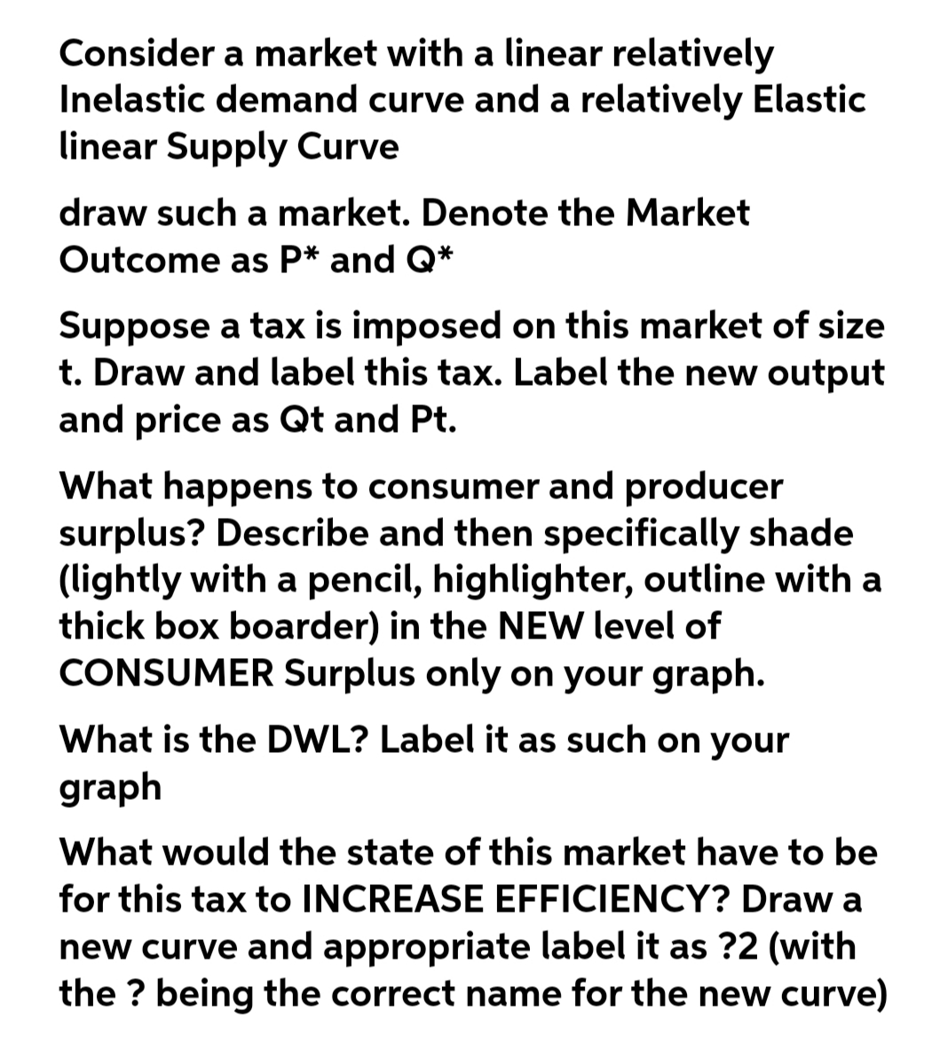 Consider a market with a linear relatively
Inelastic demand curve and a relatively Elastic
linear Supply Curve
draw such a market. Denote the Market
Outcome as P* and Q*
Suppose a tax is imposed on this market of size
t. Draw and label this tax. Label the new output
and price as Qt and Pt.
What happens to consumer and producer
surplus? Describe and then specifically shade
(lightly with a pencil, highlighter, outline with a
thick box boarder) in the NEW level of
CONSUMER Surplus only on your graph.
What is the DWL? Label it as such on your
graph
What would the state of this market have to be
for this tax to INCREASE EFFICIENCY? Draw a
new curve and appropriate label it as ?2 (with
the ? being the correct name for the new curve)
